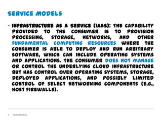 Service Models
• Infrastructure as a Service (IaaS): The capability
  provided to the consumer is to provision
  processing, storage, networks, and other
  fundamental computing resources where the
  consumer is able to deploy and run arbitrary
  software, which can include operating systems
  and applications. The consumer does not manage
  or control the underlying cloud infrastructure
  but has control over operating systems, storage,
  deployed applications, and possibly limited
  control of select networking components (e.g.,
  host firewalls).



9   Confidential
 