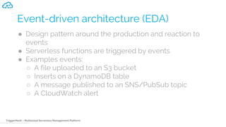 TriggerMesh – Multicloud Serverless Management Platform
Event-driven architecture (EDA)
● Design pattern around the production and reaction to
events
● Serverless functions are triggered by events
● Examples events:
○ A file uploaded to an S3 bucket
○ Inserts on a DynamoDB table
○ A message published to an SNS/PubSub topic
○ A CloudWatch alert
 