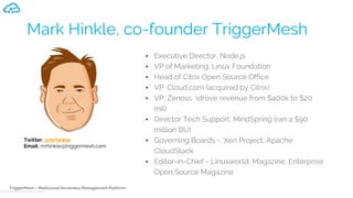 TriggerMesh – Multicloud Serverless Management Platform
Mark Hinkle, co-founder TriggerMesh
• Executive Director, Node.js
• VP of Marketing, Linux Foundation
• Head of Citrix Open Source Office
• VP, Cloud.com (acquired by Citrix)
• VP, Zenoss (drove revenue from $400k to $20
mil)
• Director Tech Support, MindSpring (ran a $90
million BU)
• Governing Boards -, Xen Project, Apache
CloudStack
• Editor-in-Chief - Linuxworld, Magazine, Enterprise
Open Source Magazine
Twitter: @mrhinkle
Email: mrhinkle@triggermesh.com
 