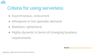 TriggerMesh – Multicloud Serverless Management Platform
Criteria for using serverless
● Asynchronous, concurrent
● Infrequent or has sporadic demand
● Stateless, ephemeral
● Highly dynamic in terms of changing business
requirements
Source: CNCF Serverless Whitepaper v1.0
 
