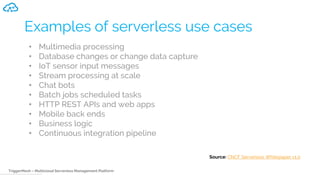 TriggerMesh – Multicloud Serverless Management Platform
Examples of serverless use cases
• Multimedia processing
• Database changes or change data capture
• IoT sensor input messages
• Stream processing at scale
• Chat bots
• Batch jobs scheduled tasks
• HTTP REST APIs and web apps
• Mobile back ends
• Business logic
• Continuous integration pipeline
Source: CNCF Serverless Whitepaper v1.0
 