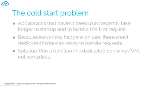TriggerMesh – Multicloud Serverless Management Platform
The cold start problem
● Applications that haven't been used recently take
longer to startup and to handle the first request.
● Because serverless happens on use, there aren’t
dedicated instances ready to handle requests
● Solution: Run a function in a dedicated container/VM,
not serverless
 