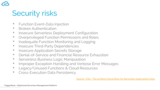 TriggerMesh – Multicloud Serverless Management Platform
Security risks
• Function Event-Data Injection
• Broken Authentication
• Insecure Serverless Deployment Configuration
• Overprivileged Function Permissions and Roles
• Inadequate Function Monitoring and Logging
• Insecure Third-Party Dependencies
• Insecure Application Secrets Storage
• Denial-of-Service and Financial Resource Exhaustion
• Serverless Business Logic Manipulation
• Improper Exception Handling and Verbose Error Messages
• Legacy/Unused Functions & Cloud Resources
• Cross-Execution Data Persistency
Source : CSA - The 12 Most Critical Risks for Serverless Applications 2019
 