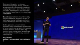 TriggerMesh – Multicloud Serverless Management Platform
Continuous integration, continuous
deployment is going to change and that’s
where things like microservices, containers
are playing a massive role in the outer loop,
but one of the things that I think is going to
completely change how we think about logic
is serverless.
Serverless computation will fundamentally,
not only change the economics of what is
backing computing, but it’s going to be the
core of the future of distributed computing.
So this application paradigm shift of
intelligent cloud and intelligent edge is going
to be pervasively changing everything we do
inside of Windows, inside of Office 365,
inside of Azure and the rest of what you will
hear about in the next three days is about
unpacking this.
Satya Nadella
Keynote - Microsoft Build 2017 conference
 