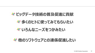 © 2016 Toshiba Corporation 17
ビッグデータ技術の普及促進に貢献
多くのヒトに使ってみてもらいたい
いろんなニーズをつかみたい
他のソフトウェアとの連係促進したい
 