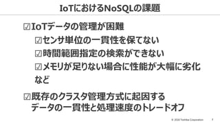 © 2016 Toshiba Corporation 7
IoTにおけるNoSQLの課題
☑IoTデータの管理が困難
☑既存のクラスタ管理方式に起因する
データの一貫性と処理速度のトレードオフ
☑センサ単位の一貫性を保てない
☑時間範囲指定の検索ができない
☑メモリが足りない場合に性能が大幅に劣化
など
 