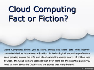 Cloud Computing
    Fact or Fiction?


Cloud Computing allows you to store, access and share data from internet-
connected devices in one central location. As technological innovation professions
keep growing across the U.S. and cloud computing makes nearly 14 million jobs
by 2015, the Cloud is more essential than ever. Here are the essential points you
need to know about the Cloud – and the stories that many believe.
                                                                         ICT Northwest
 