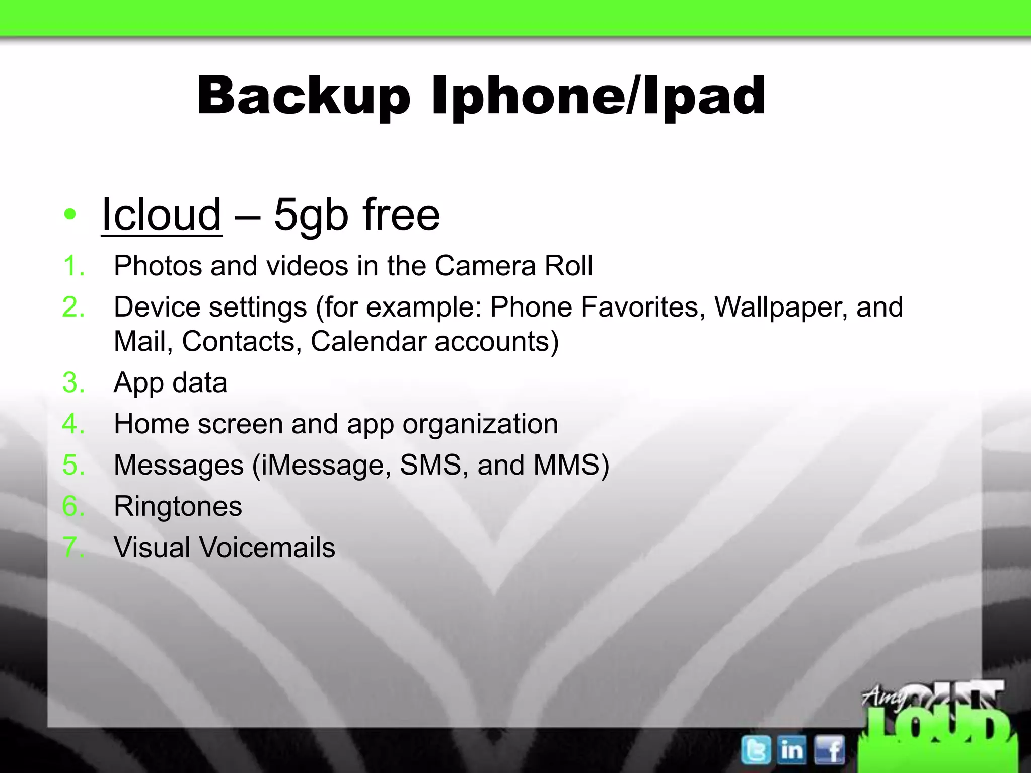 Backup Iphone/Ipad

• Icloud – 5gb free
1. Photos and videos in the Camera Roll
2. Device settings (for example: Phone Favorites, Wallpaper, and
   Mail, Contacts, Calendar accounts)
3. App data
4. Home screen and app organization
5. Messages (iMessage, SMS, and MMS)
6. Ringtones
7. Visual Voicemails
 