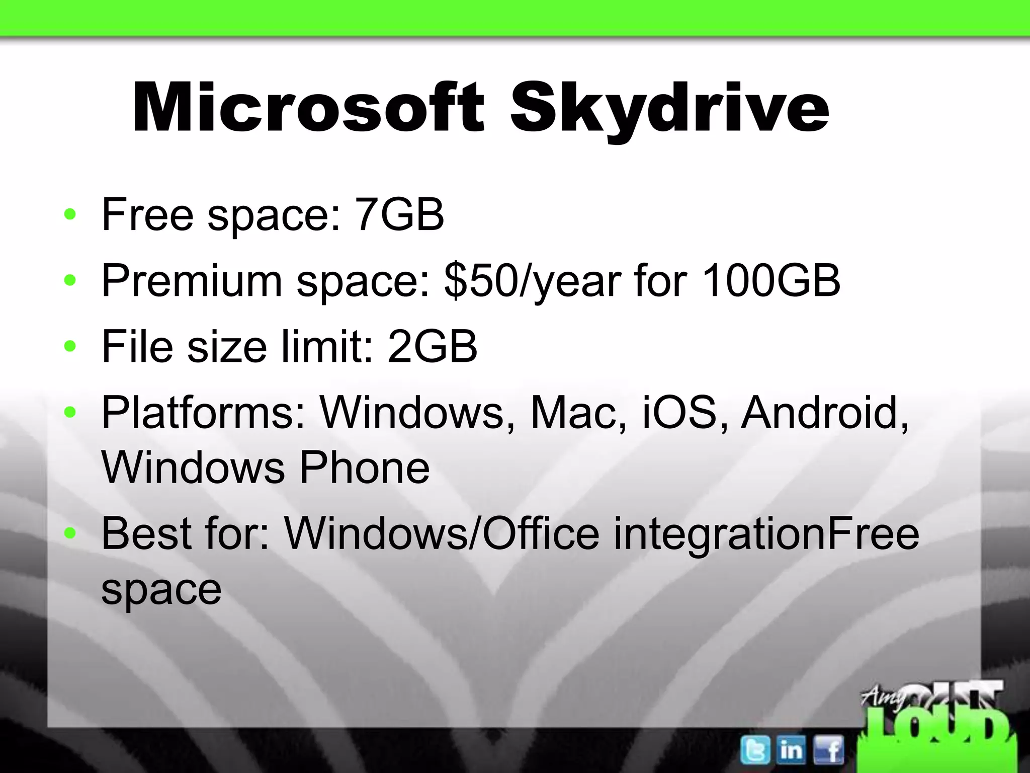 Microsoft Skydrive
• Free space: 7GB
• Premium space: $50/year for 100GB
• File size limit: 2GB
• Platforms: Windows, Mac, iOS, Android,
  Windows Phone
• Best for: Windows/Office integrationFree
  space
 