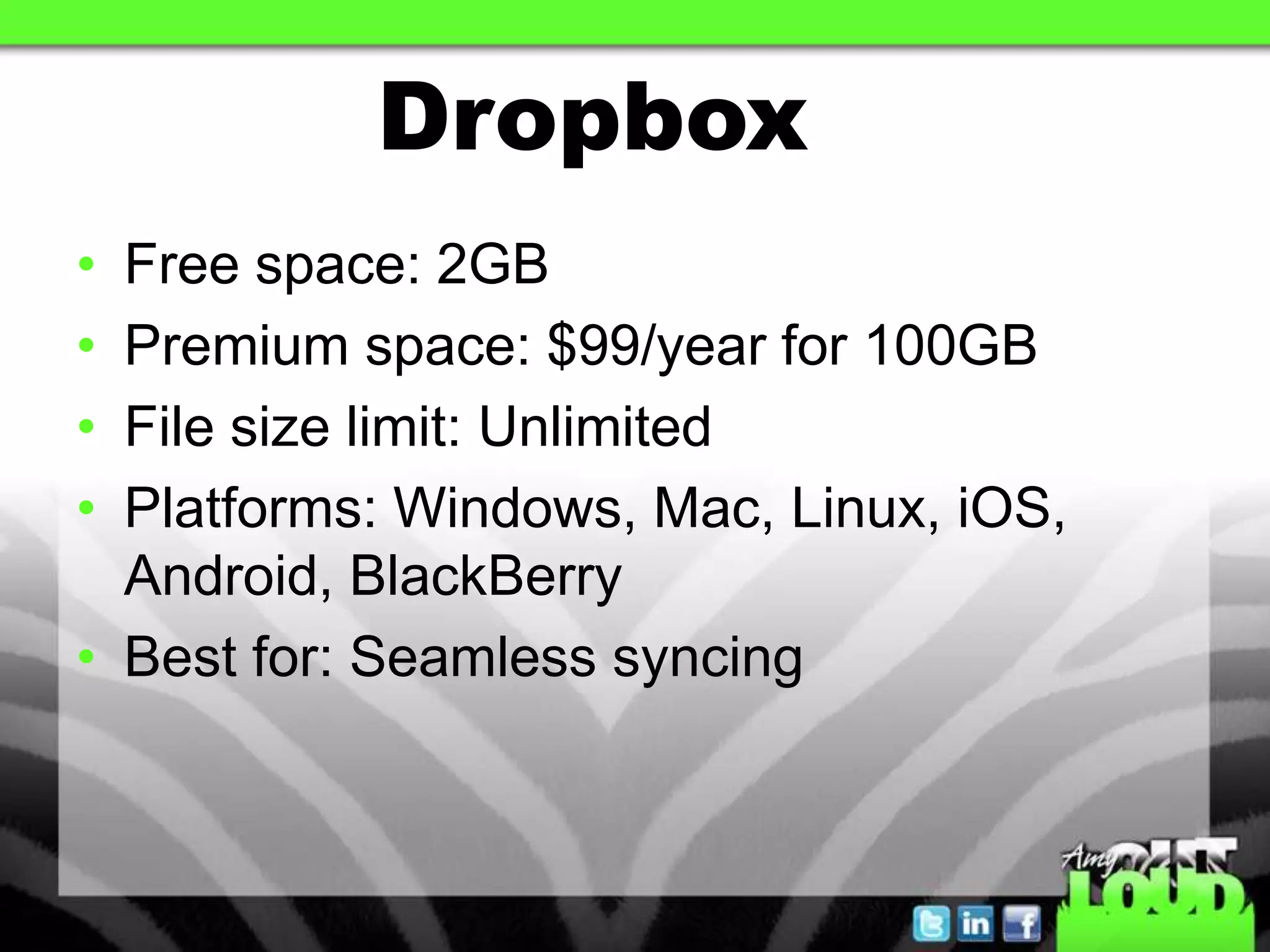 Dropbox
• Free space: 2GB
• Premium space: $99/year for 100GB
• File size limit: Unlimited
• Platforms: Windows, Mac, Linux, iOS,
  Android, BlackBerry
• Best for: Seamless syncing
 