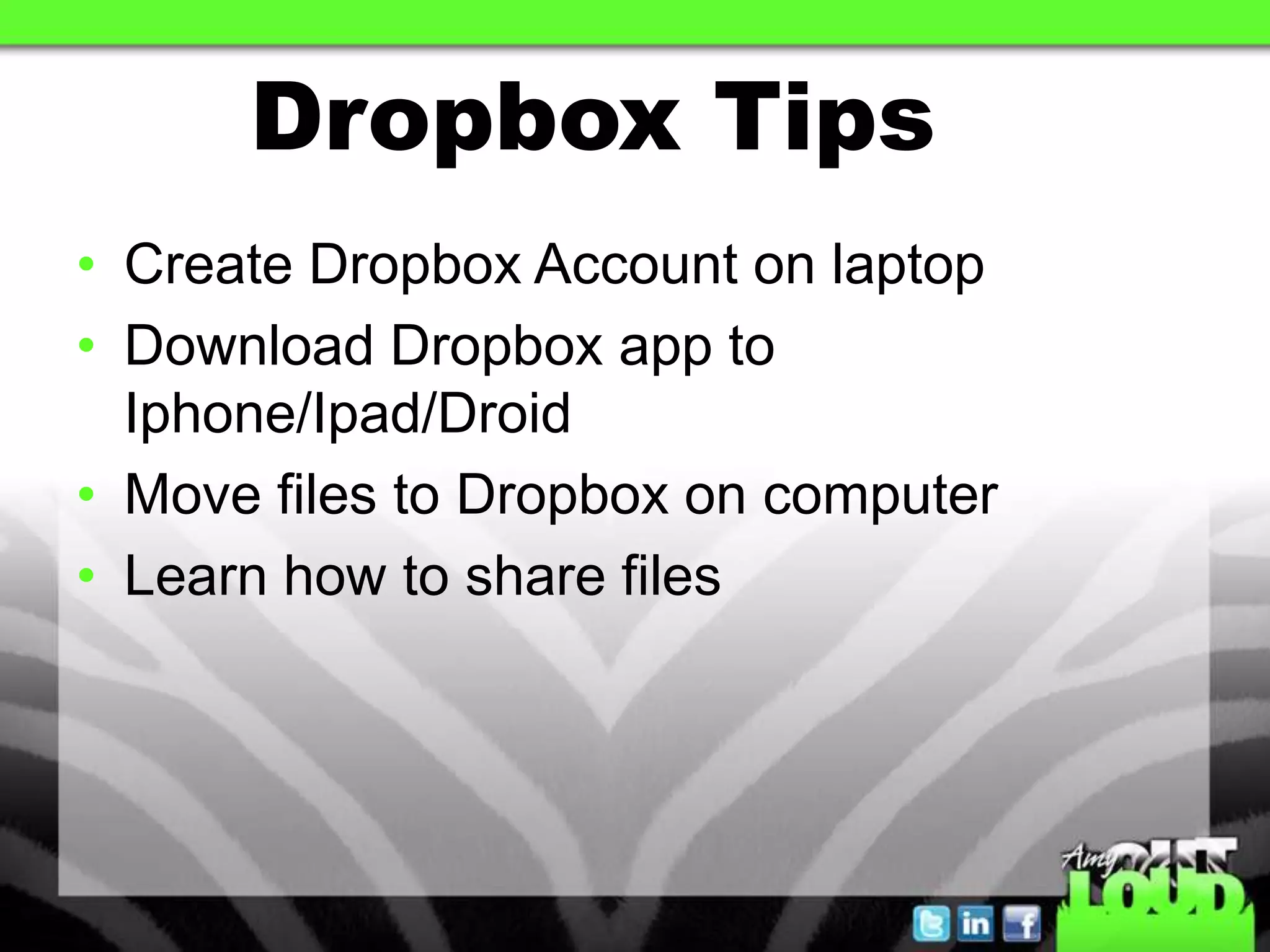 Dropbox Tips
• Create Dropbox Account on laptop
• Download Dropbox app to
  Iphone/Ipad/Droid
• Move files to Dropbox on computer
• Learn how to share files
 