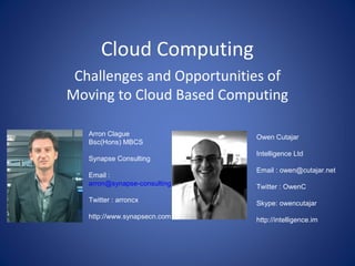 Cloud Computing
 Challenges and Opportunities of
Moving to Cloud Based Computing

   Arron Clague                   Owen Cutajar
   Bsc(Hons) MBCS
                                  Intelligence Ltd
   Synapse Consulting
                                  Email : owen@cutajar.net
   Email :
   arron@synapse-consulting.com   Twitter : OwenC
   Twitter : arroncx              Skype: owencutajar
   http://www.synapsecn.com       http://intelligence.im
 