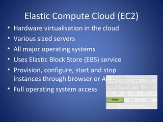 Elastic Compute Cloud (EC2)
• Hardware virtualisation in the cloud
• Various sized servers
• All major operating systems
• Uses Elastic Block Store (EBS) service
• Provision, configure, start and stop
  instances through browser or API
• Full operating system access
 