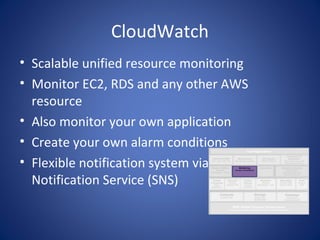 CloudWatch
• Scalable unified resource monitoring
• Monitor EC2, RDS and any other AWS
  resource
• Also monitor your own application
• Create your own alarm conditions
• Flexible notification system via Simple
  Notification Service (SNS)
 
