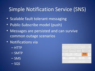 Simple Notification Service (SNS)
• Scalable fault tolerant messaging
• Public-Subscribe model (push)
• Messages are persisted and can survive
  common outage scenarios
• Notifications via
  – HTTP
  – SMTP
  – SMS
  – SQS
 