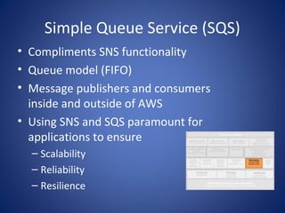 Simple Queue Service (SQS)
• Compliments SNS functionality
• Queue model (FIFO)
• Message publishers and consumers
  inside and outside of AWS
• Using SNS and SQS paramount for
  applications to ensure
  – Scalability
  – Reliability
  – Resilience
 