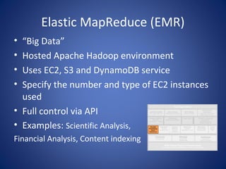 Elastic MapReduce (EMR)
• “Big Data”
• Hosted Apache Hadoop environment
• Uses EC2, S3 and DynamoDB service
• Specify the number and type of EC2 instances
  used
• Full control via API
• Examples: Scientific Analysis,
Financial Analysis, Content indexing
 