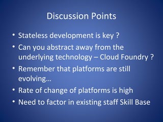 Discussion Points
• Stateless development is key ?
• Can you abstract away from the
  underlying technology – Cloud Foundry ?
• Remember that platforms are still
  evolving…
• Rate of change of platforms is high
• Need to factor in existing staff Skill Base
 
