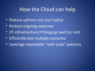 How the Cloud can help
•   Reduce upfront cost (no CapEx)
•   Reduce ongoing expenses
•   JIT infrastructure if things go well (or not)
•   Efficiently test multiple scenarios
•   Leverage repeatable “web scale” patterns
 