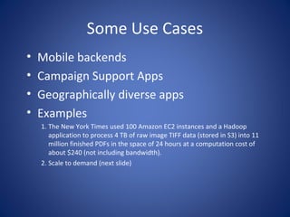 Some Use Cases
•   Mobile backends
•   Campaign Support Apps
•   Geographically diverse apps
•   Examples
    1. The New York Times used 100 Amazon EC2 instances and a Hadoop
       application to process 4 TB of raw image TIFF data (stored in S3) into 11
       million finished PDFs in the space of 24 hours at a computation cost of
       about $240 (not including bandwidth).
    2. Scale to demand (next slide)
 