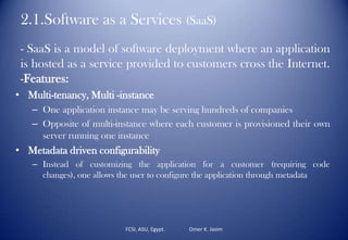 2.1.Software as a Services (SaaS)
- SaaS is a model of software deployment where an application
is hosted as a service provided to customers cross the Internet.
-Features:
• Multi-tenancy, Multi -instance
– One application instance may be serving hundreds of companies
– Opposite of multi-instance where each customer is provisioned their own
server running one instance
• Metadata driven configurability
– Instead of customizing the application for a customer (requiring code
changes), one allows the user to configure the application through metadata
FCSI, ASU, Egypt. Omer K. Jasim
 