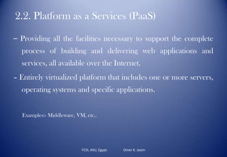 2.2. Platform as a Services (PaaS)
– Providing all the facilities necessary to support the complete
process of building and delivering web applications and
services, all available over the Internet.
– Entirely virtualized platform that includes one or more servers,
operating systems and specific applications.
Examples:- Middleware, VM, etc..
FCSI, ASU, Egypt. Omer K. Jasim
 