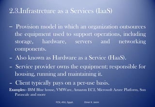2.3.Infrastrcture as a Services (IaaS)
– Provision model in which an organization outsources
the equipment used to support operations, including
storage, hardware, servers and networking
components.
– Also known as Hardware as a Service (HaaS).
– Service provider owns the equipment; responsible for
housing, running and maintaining it.
– Client typically pays on a per-use basis.
Examples:- IBM Blue house, VMWare, Amazon EC2, Microsoft Azure Platform, Sun
Parascale and more
FCSI, ASU, Egypt. Omer K. Jasim
 