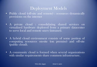Deployment Models
• Public cloud (off-site and remote) : resources dynamically
provisions on the internet
• A private cloud : consolidating shared services on
virtualized hardware deployed from a primary datacenter
to serve local and remote users (intranet).
• A hybrid cloud environment consists of some portion of
computing resources on-site (on premise) and off-site
(public cloud).
• A community cloud is formed when several organizations
with similar requirements share common infrastructure.
FCSI, ASU, Egypt. Omer K. Jasim
 