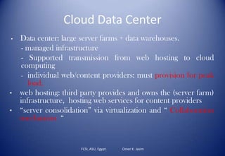 Cloud Data Center
FCSI, ASU, Egypt. Omer K. Jasim
• Data center: large server farms + data warehouses.
- managed infrastructure
- Supported transmission from web hosting to cloud
computing
- individual web/content providers: must provision for peak
load.
• web hosting: third party provides and owns the (server farm)
infrastructure, hosting web services for content providers
• “server consolidation” via virtualization and “ Collaboration
mechanism “
 