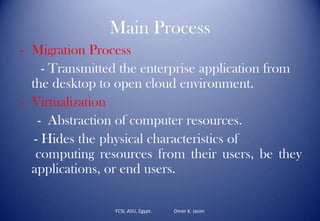 Main Process
- Migration Process
- Transmitted the enterprise application from
the desktop to open cloud environment.
- Virtualization
- Abstraction of computer resources.
- Hides the physical characteristics of
computing resources from their users, be they
applications, or end users.
FCSI, ASU, Egypt. Omer K. Jasim
 