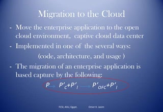 Migration to the Cloud
- Move the enterprise application to the open
cloud environment, captive cloud data center
- Implemented in one of the several ways:
(code, architecture, and usage )
- The migration of an enterprise application is
based capture by the following:
P P’C+P’l P’OFC+P’l
FCSI, ASU, Egypt. Omer K. Jasim
 