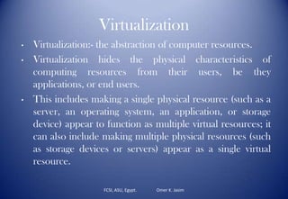Virtualization
• Virtualization:- the abstraction of computer resources.
• Virtualization hides the physical characteristics of
computing resources from their users, be they
applications, or end users.
• This includes making a single physical resource (such as a
server, an operating system, an application, or storage
device) appear to function as multiple virtual resources; it
can also include making multiple physical resources (such
as storage devices or servers) appear as a single virtual
resource.
FCSI, ASU, Egypt. Omer K. Jasim
 