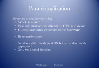 Para virtualization
Do not try to emulate everything ,
• Work as a guard
• Pass safe instructions directly to CPU and device
• Guests have some exposure to the hardware
• Better performance
• Need to slightly modify guest OS, but no need to modify
applications
• Xen, Sun Logical Domains
FCSI, ASU, Egypt. Omer K. Jasim
 