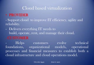 Cloud based virtualization
• PROVIDER
- Support cloud to improve IT efficiency, agility and
reliability.
- Delivers everything IT needs to
build, operate, rent, and manage their cloud.
. CUSTOMER
- Helps customers evolve technical
foundations, organizational models, operational
processes and financial measures to establish both a
cloud infrastructure and cloud operations model.
FCSI, ASU, Egypt. Omer K. Jasim
 