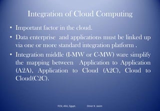 Integration of Cloud Computing
• Important factor in the cloud.
• Data enterprise and applications must be linked up
via one or more standard integration platform .
• Integration middle (I-MW or C-MW) ware simplify
the mapping between Application to Application
(A2A), Application to Cloud (A2C), Cloud to
Cloud(C2C).
FCSI, ASU, Egypt. Omer K. Jasim
 