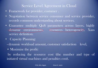 Service Level Agreement in Cloud
• Framework for provider, costumer .
• Negotiation between service consumer and service provider,
records common understanding about services.
• Guarantee multiple QoS parameters across layers, highly
dynamic environments, resources heterogeneity, Xaas
service definition.
• Capacity Planning:
- dynamic workload amount, customer satisfaction level,
• Maximize the profit:
by reducing the resource cost (the number and type of
initiated virtual machines and penalties cost).
FCSI, ASU, Egypt. Omer K. Jasim
 