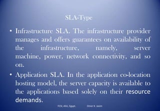 FCSI, ASU, Egypt. Omer K. Jasim
• Infrastructure SLA. The infrastructure provider
manages and offers guarantees on availability of
the infrastructure, namely, server
machine, power, network connectivity, and so
on.
• Application SLA. In the application co-location
hosting model, the server capacity is available to
the applications based solely on their resource
demands.
SLA-Type
 