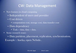 FCSI, ASU, Egypt. Omer K. Jasim
CW: Data Management
• New features in cloud computing
– Independent of users and provider
– Cost driven
• computation cost, storage cost, data transfer cost
– Data dependency
• Task – data, data – data.
• Some research issues
– Data partition, placement, replication, synchronisation.
Example : Aneka, open Nebula .
 