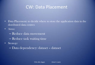 FCSI, ASU, Egypt. Omer K. Jasim
CW: Data Placement
• Data Placement: to decide where to store the application data in the
distributed data centres
• Aims:
– Reduce data movement
– Reduce task waiting time
• Strategy:
– Data dependency: dataset – dataset
 