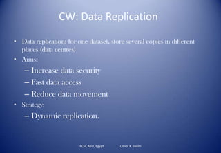 FCSI, ASU, Egypt. Omer K. Jasim
CW: Data Replication
• Data replication: for one dataset, store several copies in different
places (data centres)
• Aims:
– Increase data security
– Fast data access
– Reduce data movement
• Strategy:
– Dynamic replication.
 