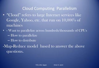 Cloud Computing Parallelism
• “Cloud” refers to large Internet services like
Google, Yahoo, etc. that run on 10,000’s of
machines
• - Want to parallelize across hundreds/thousands of CPUs
– How to parallelize
– How to distribute
-Map-Reduce model based to answer the above
questions.
FCSI, ASU, Egypt. Omer K. Jasim
 