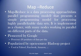Map –Reduce
• Map-Reduce is a data processing approach(data
parallel programming model) that presents a
simple programming model for processing
highly parallelizable data sets. It is implemented
as a cluster, with many nodes working in parallel
on different parts of the data.
• Pioneered by Google
– Processes 20 petabytes of data per day
• Popularized by open-source Hadoop project
– Used at Yahoo!, Facebook, Amazon, …
FCSI, ASU, Egypt. Omer K. Jasim
 
