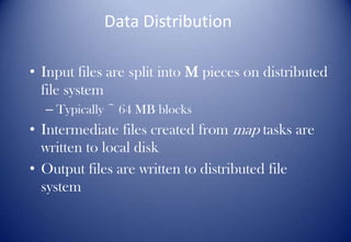 Data Distribution
• Input files are split into M pieces on distributed
file system
– Typically ~ 64 MB blocks
• Intermediate files created from map tasks are
written to local disk
• Output files are written to distributed file
system
 