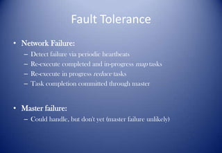 Fault Tolerance
• Network Failure:
– Detect failure via periodic heartbeats
– Re-execute completed and in-progress map tasks
– Re-execute in progress reduce tasks
– Task completion committed through master
• Master failure:
– Could handle, but don't yet (master failure unlikely)
 