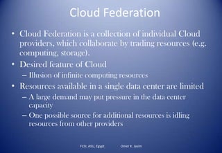 Cloud Federation
• Cloud Federation is a collection of individual Cloud
providers, which collaborate by trading resources (e.g.
computing, storage).
• Desired feature of Cloud
– Illusion of infinite computing resources
• Resources available in a single data center are limited
– A large demand may put pressure in the data center
capacity
– One possible source for additional resources is idling
resources from other providers
FCSI, ASU, Egypt. Omer K. Jasim
 