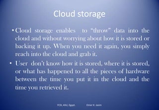 Cloud storage
• Cloud storage enables to “throw” data into the
cloud and without worrying about how it is stored or
backing it up. When you need it again, you simply
reach into the cloud and grab it.
• User don’t know how it is stored, where it is stored,
or what has happened to all the pieces of hardware
between the time you put it in the cloud and the
time you retrieved it.
FCSI, ASU, Egypt. Omer K. Jasim
 