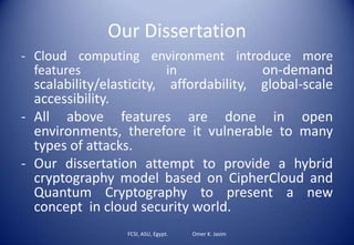 Our Dissertation
- Cloud computing environment introduce more
features in on-demand
scalability/elasticity, affordability, global-scale
accessibility.
- All above features are done in open
environments, therefore it vulnerable to many
types of attacks.
- Our dissertation attempt to provide a hybrid
cryptography model based on CipherCloud and
Quantum Cryptography to present a new
concept in cloud security world.
FCSI, ASU, Egypt. Omer K. Jasim
 
