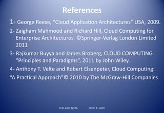 References
1- George Reese, “Cloud Application Architectures” USA, 2009.
2- Zaigham Mahmood and Richard Hill, Cloud Computing for
Enterprise Architectures. ©Springer-Verlag London Limited
2011
3- Rajkumar Buyya and James Broberg, CLOUD COMPUTING
“Principles and Paradigms”, 2011 by John Wiley.
4- Anthony T. Velte and Robert Elsenpeter, Cloud Computing:
“A Practical Approach”© 2010 by The McGraw-Hill Companies
FCSI, ASU, Egypt. Omer K. Jasim
 