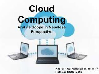 Cloud
Computing
And its Scope in Nepalese
Perspective
Resham Raj Acharya M. Sc. IT IV
Roll No: 1308017362
 
