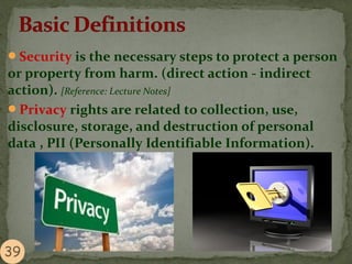 Security is the necessary steps to protect a person
or property from harm. (direct action - indirect
action). [Reference: Lecture Notes]
Privacy rights are related to collection, use,
disclosure, storage, and destruction of personal
data , PII (Personally Identifiable Information).
 